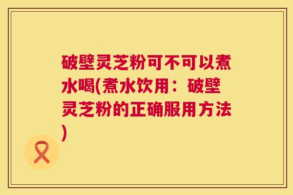 破壁灵芝粉可不可以煮水喝(煮水饮用:破壁灵芝粉的正确服用方法) 破壁灵芝粉可不可以煮水喝(煮水饮用:破壁灵芝粉的正确服用方法)