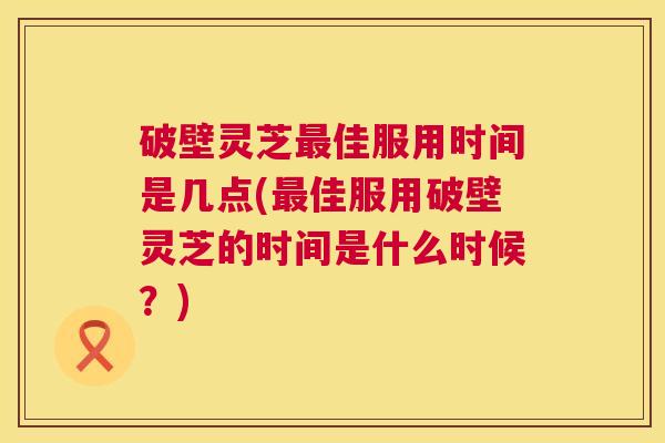 破壁灵芝佳服用时间是几点(佳服用破壁灵芝的时间是什么时候？)