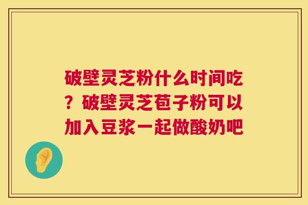 破壁灵芝粉什么时间吃?破壁灵芝苞子粉可以加入豆浆一起做酸奶吧 破壁灵芝粉什么时间吃?破壁灵芝苞子粉可以加入豆浆一起做酸奶吧