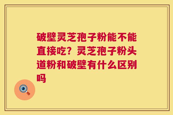 破壁灵芝孢子粉能不能直接吃？灵芝孢子粉头道粉和破壁有什么区别吗