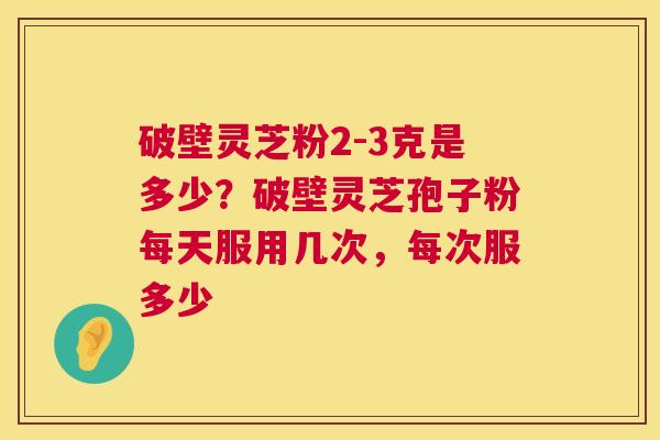 破壁灵芝粉2-3克是多少?破壁灵芝孢子粉每天服用几次,每次服多少 破壁灵芝粉2-3克是多少?破壁灵芝孢子粉每天服用几次,每次服多少