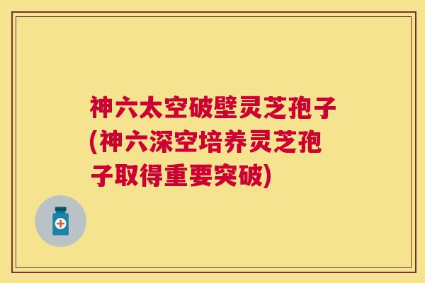 神六太空破壁灵芝孢子(神六深空培养灵芝孢子取得重要突破) 神六太空破壁灵芝孢子(神六深空培养灵芝孢子取得重要突破)