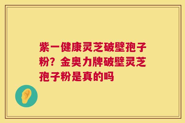紫一健康灵芝破壁孢子粉？金奥力牌破壁灵芝孢子粉是真的吗