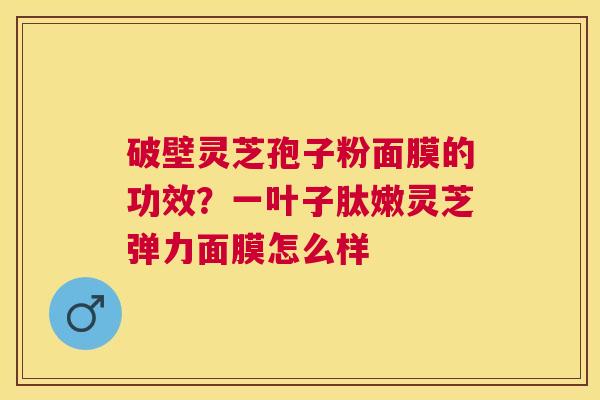 破壁灵芝孢子粉面膜的功效?一叶子肽嫩灵芝弹力面膜怎么样 破壁灵芝孢子粉面膜的功效?一叶子肽嫩灵芝弹力面膜怎么样