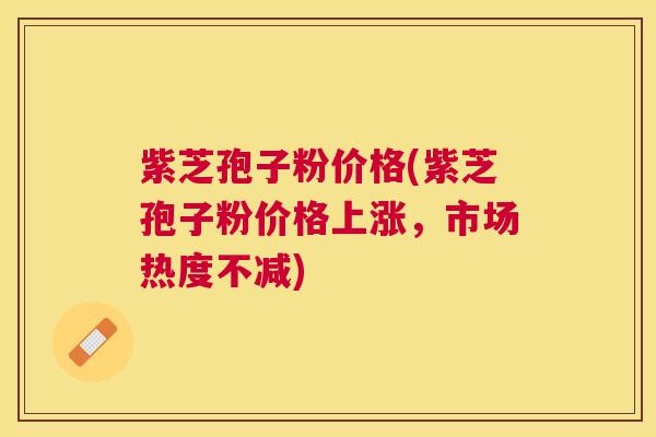 紫芝孢子粉价格(紫芝孢子粉价格上涨，市场热度不减)