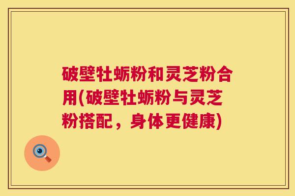 破壁牡蛎粉和灵芝粉合用(破壁牡蛎粉与灵芝粉搭配,身体更健康) 破壁牡蛎粉和灵芝粉合用(破壁牡蛎粉与灵芝粉搭配,身体更健康)