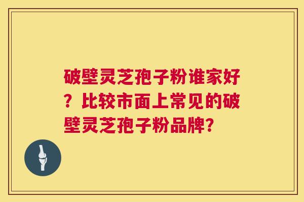 破壁灵芝孢子粉谁家好？比较市面上常见的破壁灵芝孢子粉品牌？