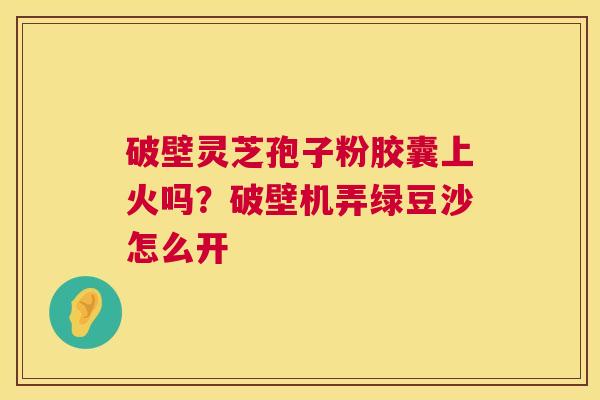 破壁灵芝孢子粉胶囊上火吗？破壁机弄绿豆沙怎么开