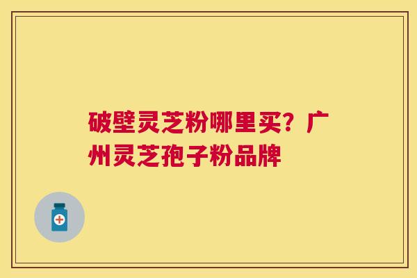 破壁灵芝粉哪里买?广州灵芝孢子粉品牌 破壁灵芝粉哪里买?广州灵芝孢子粉品牌