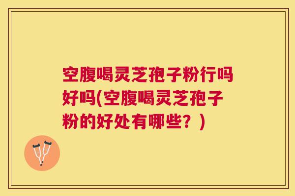 空腹喝灵芝孢子粉行吗好吗(空腹喝灵芝孢子粉的好处有哪些?) 空腹喝灵芝孢子粉行吗好吗(空腹喝灵芝孢子粉的好处有哪些?)