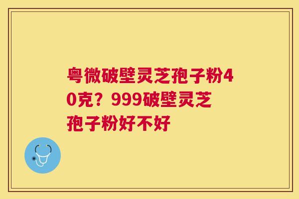 粤微破壁灵芝孢子粉40克？999破壁灵芝孢子粉好不好