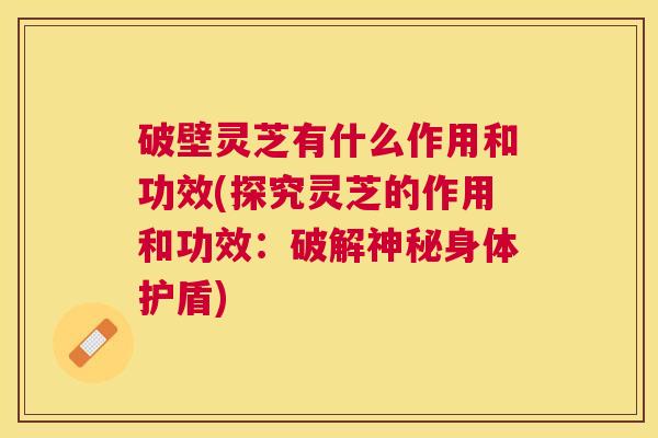 破壁灵芝有什么作用和功效(探究灵芝的作用和功效：破解神秘身体护盾)