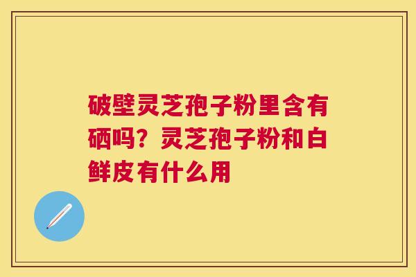 破壁灵芝孢子粉里含有硒吗?灵芝孢子粉和白鲜皮有什么用 破壁灵芝孢子粉里含有硒吗?灵芝孢子粉和白鲜皮有什么用