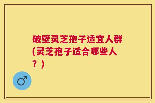 破壁灵芝孢子适宜人群(灵芝孢子适合哪些人？)