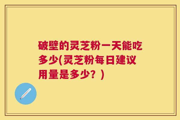 破壁的灵芝粉一天能吃多少(灵芝粉每日建议用量是多少？)