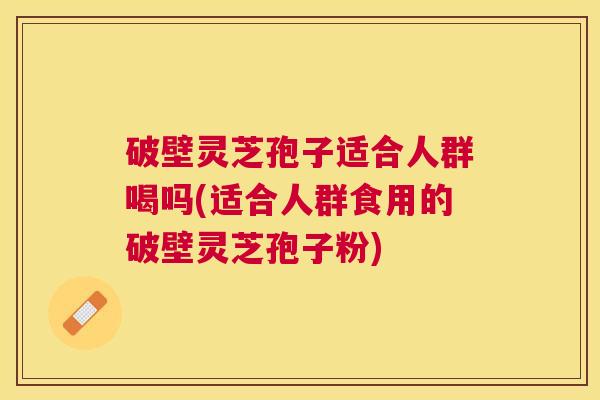 破壁灵芝孢子适合人群喝吗(适合人群食用的破壁灵芝孢子粉) 破壁灵芝孢子适合人群喝吗(适合人群食用的破壁灵芝孢子粉)