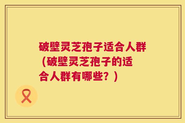 破壁灵芝孢子适合人群 (破壁灵芝孢子的适合人群有哪些?) 破壁灵芝孢子适合人群 (破壁灵芝孢子的适合人群有哪些?)