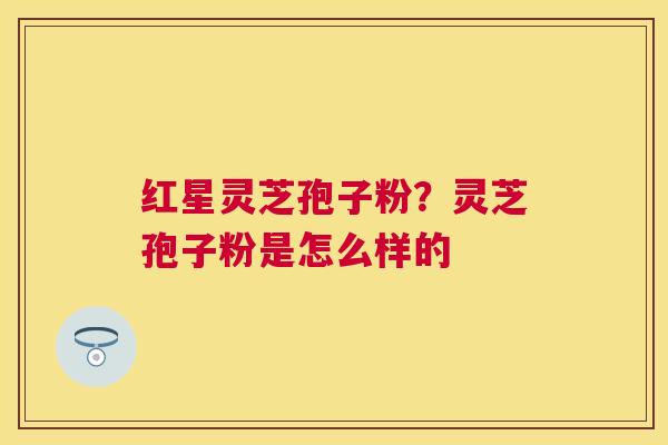 红星灵芝孢子粉?灵芝孢子粉是怎么样的 红星灵芝孢子粉?灵芝孢子粉是怎么样的