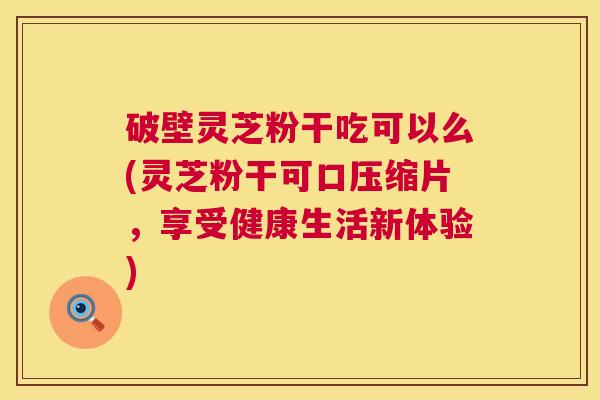 破壁灵芝粉干吃可以么(灵芝粉干可口压缩片，享受健康生活新体验)
