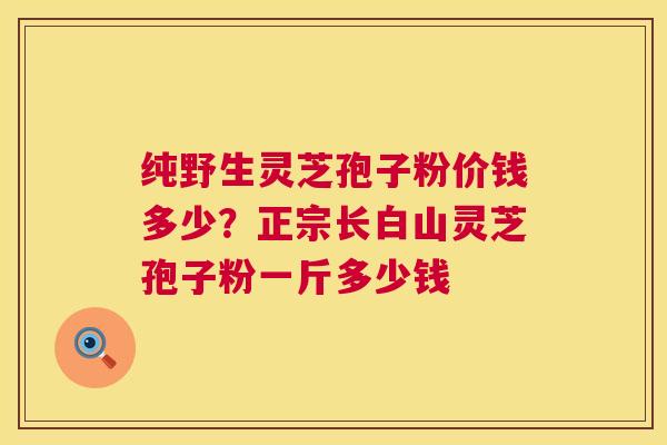 纯野生灵芝孢子粉价钱多少?正宗长白山灵芝孢子粉一斤多少钱 纯野生灵芝孢子粉价钱多少?正宗长白山灵芝孢子粉一斤多少钱