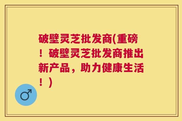 破壁灵芝批发商(重磅!破壁灵芝批发商推出新产品,助力健康生活!) 破壁灵芝批发商(重磅!破壁灵芝批发商推出新产品,助力健康生活!)