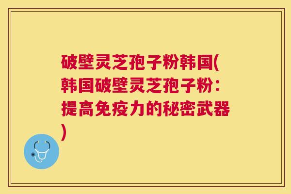 破壁灵芝孢子粉韩国(韩国破壁灵芝孢子粉：提高免疫力的秘密武器)