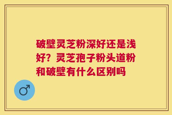 破壁灵芝粉深好还是浅好?灵芝孢子粉头道粉和破壁有什么区别吗 破壁灵芝粉深好还是浅好?灵芝孢子粉头道粉和破壁有什么区别吗