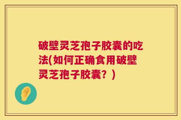 破壁灵芝孢子胶囊的吃法(如何正确食用破壁灵芝孢子胶囊？)