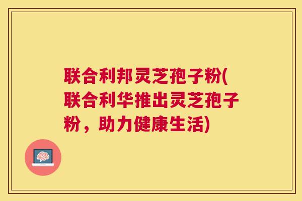 联合利邦灵芝孢子粉(联合利华推出灵芝孢子粉,助力健康生活) 联合利邦灵芝孢子粉(联合利华推出灵芝孢子粉,助力健康生活)