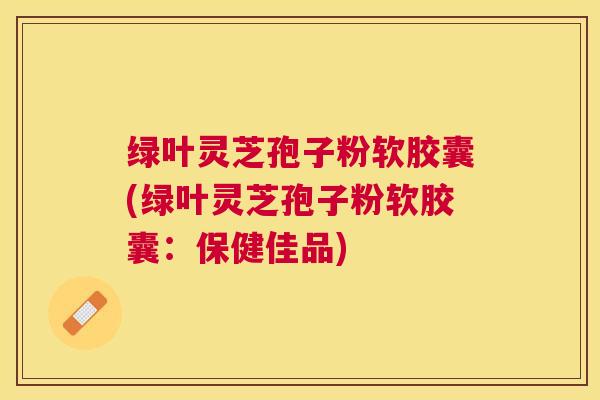 绿叶灵芝孢子粉软胶囊(绿叶灵芝孢子粉软胶囊：保健佳品)