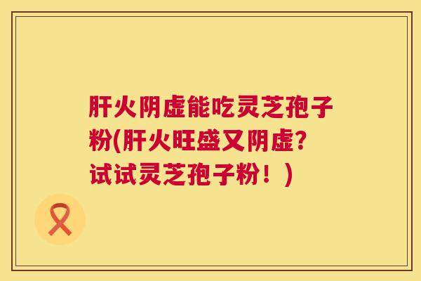 火阴虚能吃灵芝孢子粉(火旺盛又阴虚？试试灵芝孢子粉！)