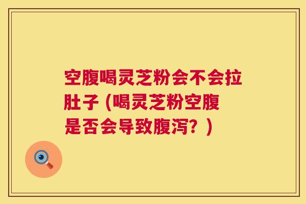 空腹喝灵芝粉会不会拉肚子 (喝灵芝粉空腹是否会导致？)