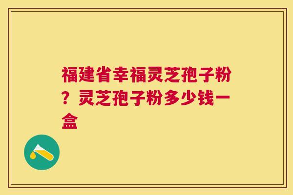 福建省幸福灵芝孢子粉?灵芝孢子粉多少钱一盒 福建省幸福灵芝孢子粉?灵芝孢子粉多少钱一盒