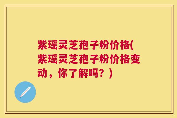 紫瑶灵芝孢子粉价格(紫瑶灵芝孢子粉价格变动，你了解吗？)