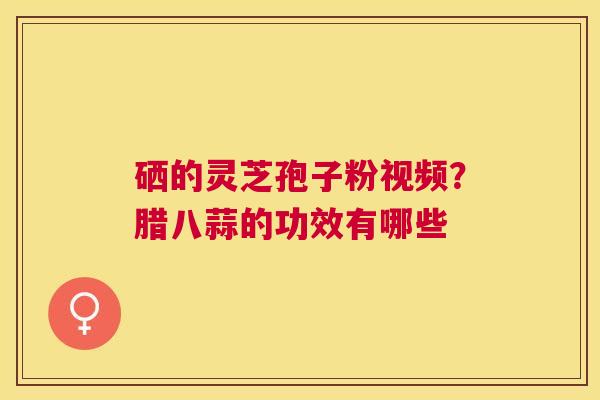 硒的灵芝孢子粉视频?腊八蒜的功效有哪些 硒的灵芝孢子粉视频?腊八蒜的功效有哪些