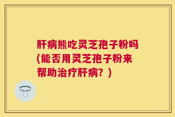熊吃灵芝孢子粉吗(能否用灵芝孢子粉来帮助?) 熊吃灵芝孢子粉吗(能否用灵芝孢子粉来帮助?)