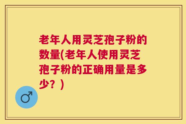 老年人用灵芝孢子粉的数量(老年人使用灵芝孢子粉的正确用量是多少?) 老年人用灵芝孢子粉的数量(老年人使用灵芝孢子粉的正确用量是多少?)