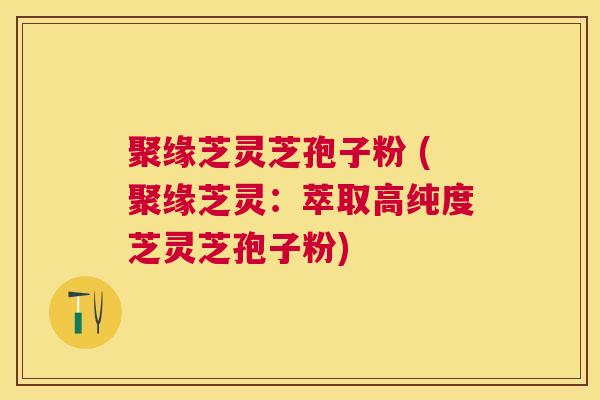 聚缘芝灵芝孢子粉 (聚缘芝灵:萃取高纯度芝灵芝孢子粉) 聚缘芝灵芝孢子粉 (聚缘芝灵:萃取高纯度芝灵芝孢子粉)