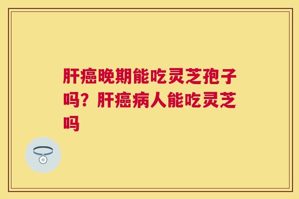晚期能吃灵芝孢子吗？人能吃灵芝吗