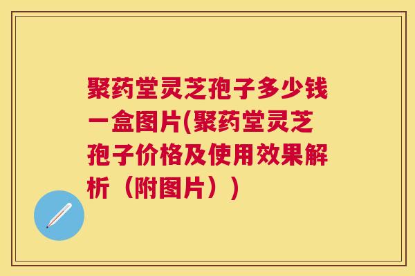 聚药堂灵芝孢子多少钱一盒图片(聚药堂灵芝孢子价格及使用效果解析（附图片）)