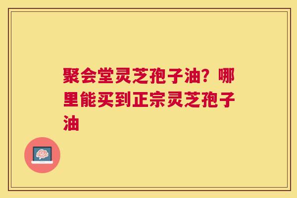 聚会堂灵芝孢子油?哪里能买到正宗灵芝孢子油 聚会堂灵芝孢子油?哪里能买到正宗灵芝孢子油