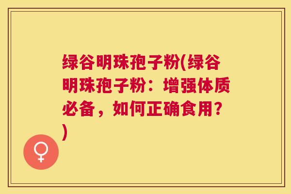 绿谷明珠孢子粉(绿谷明珠孢子粉:增强体质必备,如何正确食用?) 绿谷明珠孢子粉(绿谷明珠孢子粉:增强体质必备,如何正确食用?)