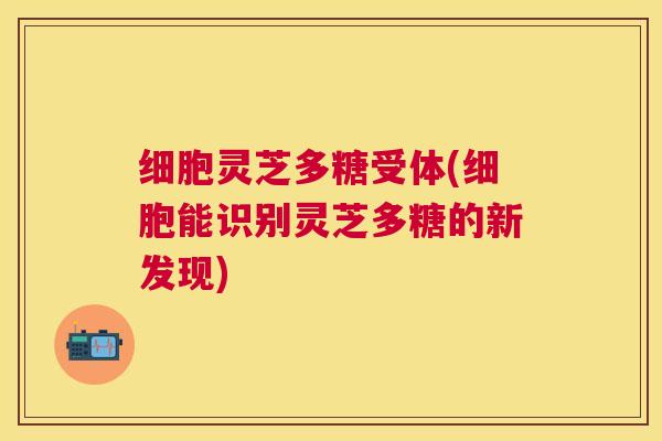 细胞灵芝多糖受体(细胞能识别灵芝多糖的新发现) 细胞灵芝多糖受体(细胞能识别灵芝多糖的新发现)