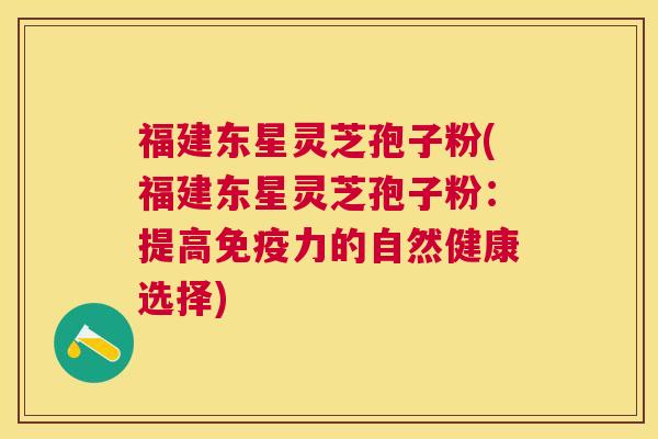 福建东星灵芝孢子粉(福建东星灵芝孢子粉：提高免疫力的自然健康选择)