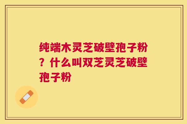 纯端木灵芝破壁孢子粉？什么叫双芝灵芝破壁孢子粉