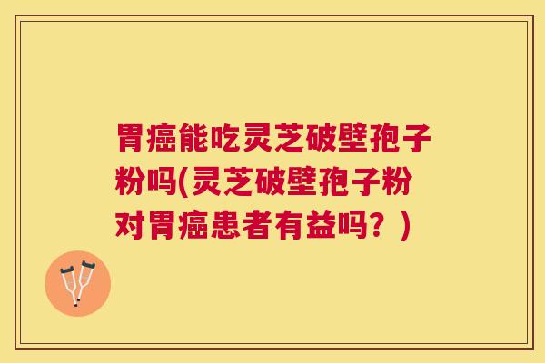 胃能吃灵芝破壁孢子粉吗(灵芝破壁孢子粉对胃患者有益吗？)