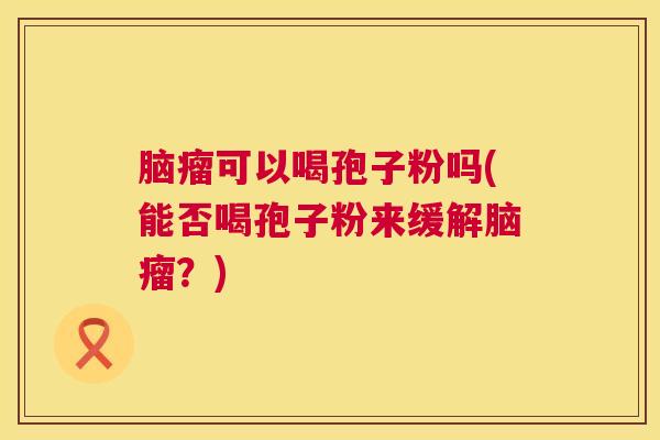 脑瘤可以喝孢子粉吗(能否喝孢子粉来缓解脑瘤?) 脑瘤可以喝孢子粉吗(能否喝孢子粉来缓解脑瘤?)