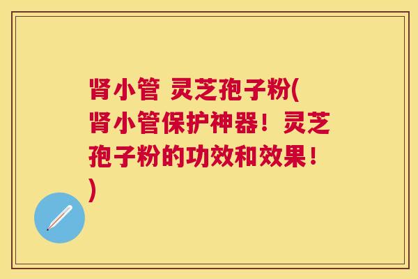 小管 灵芝孢子粉(小管保护神器!灵芝孢子粉的功效和效果!) 小管 灵芝孢子粉(小管保护神器!灵芝孢子粉的功效和效果!)