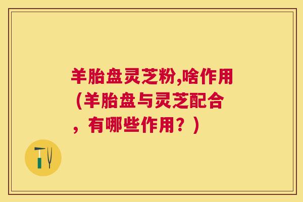 羊胎盘灵芝粉,啥作用 (羊胎盘与灵芝配合，有哪些作用？)