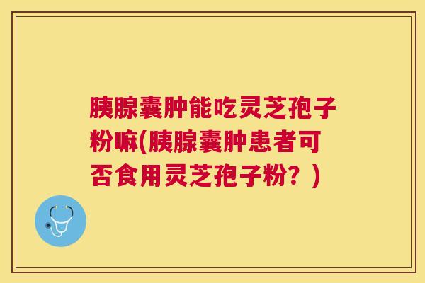 胰腺囊肿能吃灵芝孢子粉嘛(胰腺囊肿患者可否食用灵芝孢子粉?) 胰腺囊肿能吃灵芝孢子粉嘛(胰腺囊肿患者可否食用灵芝孢子粉?)